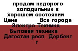 продам недорого холодильник в хорошем состоянии › Цена ­ 8 000 - Все города Электро-Техника » Бытовая техника   . Дагестан респ.,Дербент г.